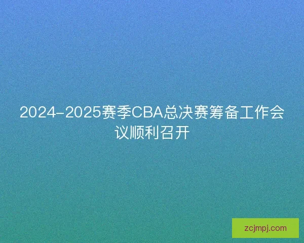 2024-2025赛季CBA总决赛筹备工作会议顺利召开