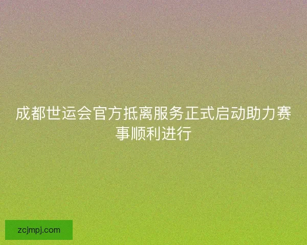 成都世运会官方抵离服务正式启动助力赛事顺利进行