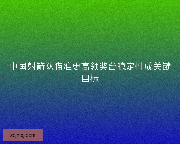 中国射箭队瞄准更高领奖台稳定性成关键目标