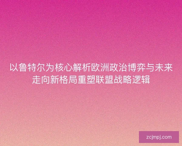 以鲁特尔为核心解析欧洲政治博弈与未来走向新格局重塑联盟战略逻辑