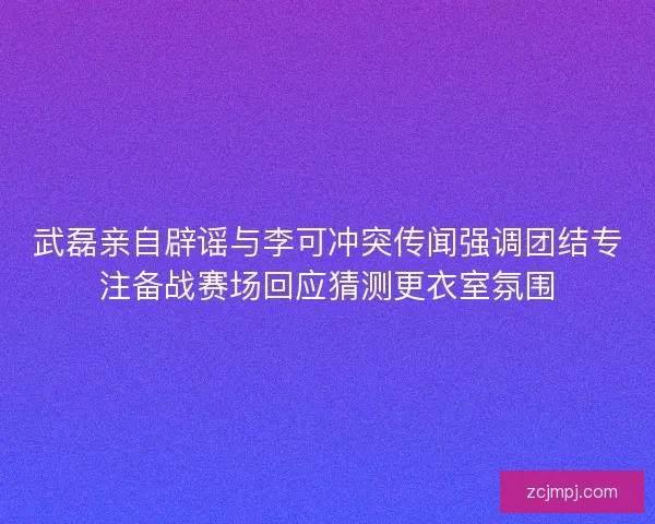 武磊亲自辟谣与李可冲突传闻强调团结专注备战赛场回应猜测更衣室氛围