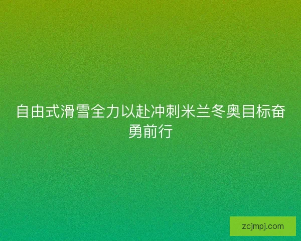 自由式滑雪全力以赴冲刺米兰冬奥目标奋勇前行