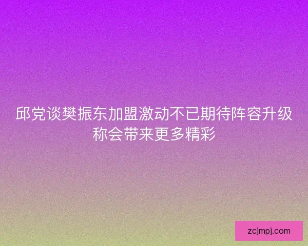 邱党谈樊振东加盟激动不已期待阵容升级称会带来更多精彩