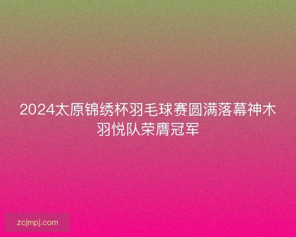 2024太原锦绣杯羽毛球赛圆满落幕神木羽悦队荣膺冠军
