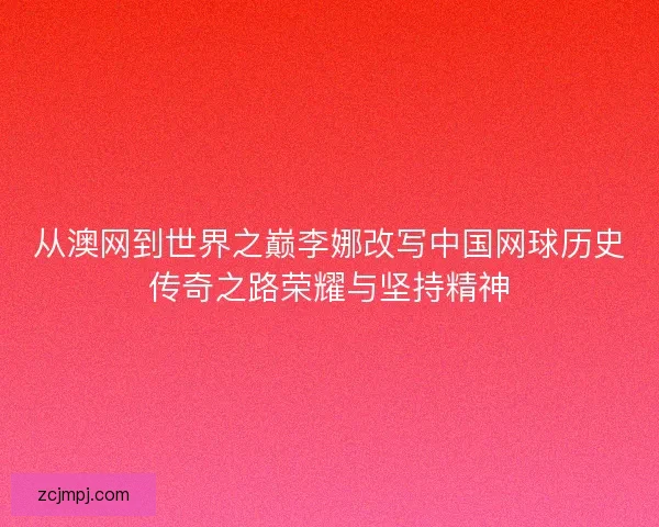 从澳网到世界之巅李娜改写中国网球历史传奇之路荣耀与坚持精神