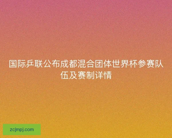 国际乒联公布成都混合团体世界杯参赛队伍及赛制详情
