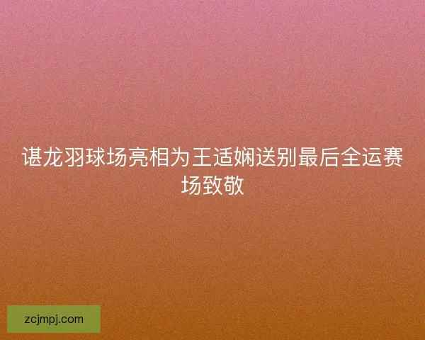 谌龙羽球场亮相为王适娴送别最后全运赛场致敬