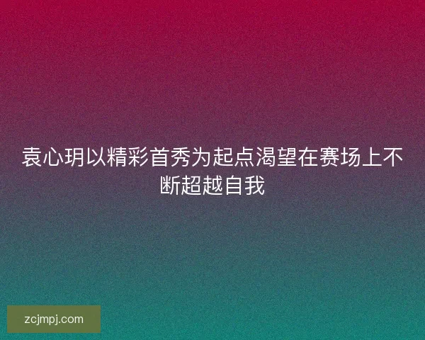 袁心玥以精彩首秀为起点渴望在赛场上不断超越自我