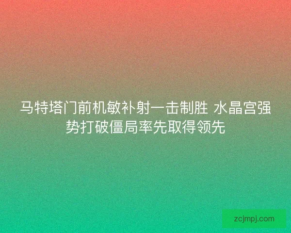 马特塔门前机敏补射一击制胜 水晶宫强势打破僵局率先取得领先