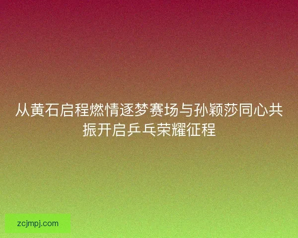 从黄石启程燃情逐梦赛场与孙颖莎同心共振开启乒乓荣耀征程