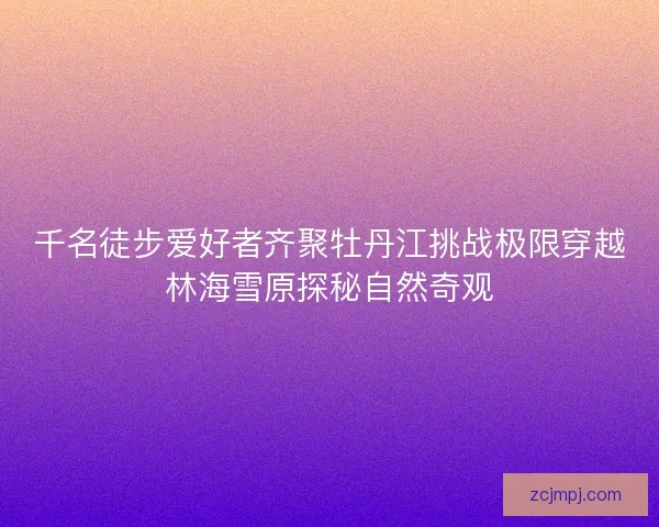 千名徒步爱好者齐聚牡丹江挑战极限穿越林海雪原探秘自然奇观