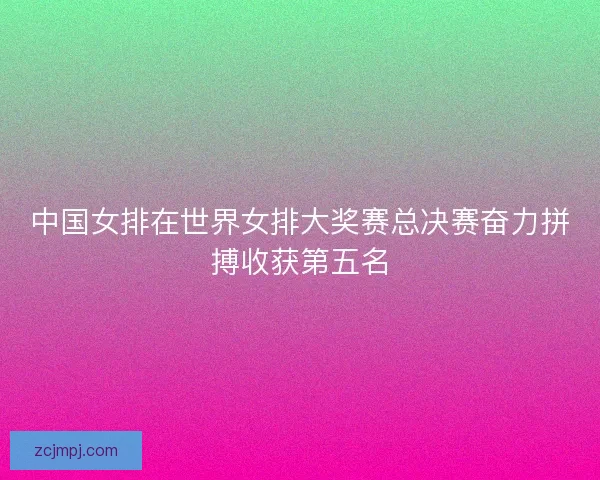 中国女排在世界女排大奖赛总决赛奋力拼搏收获第五名