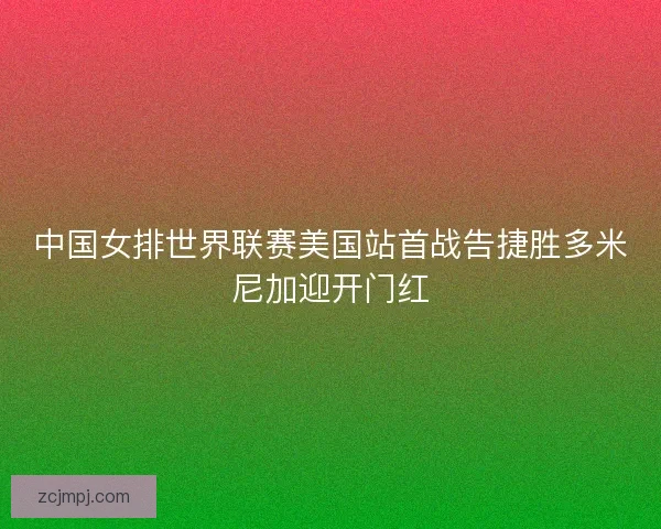 中国女排世界联赛美国站首战告捷胜多米尼加迎开门红
