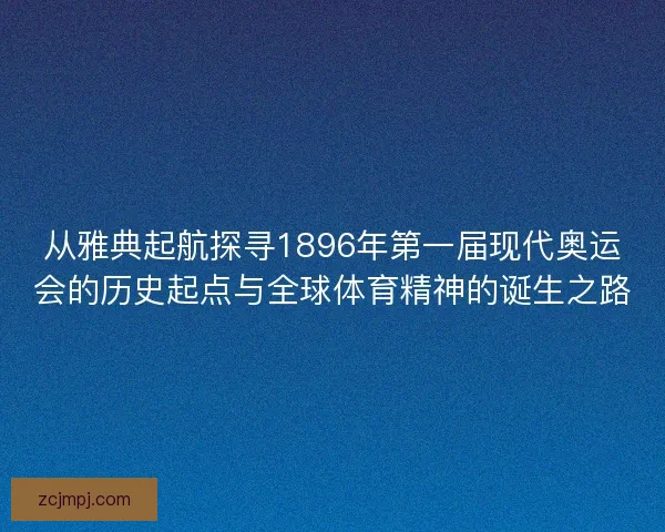 从雅典起航探寻1896年第一届现代奥运会的历史起点与全球体育精神的诞生之路