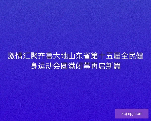 激情汇聚齐鲁大地山东省第十五届全民健身运动会圆满闭幕再启新篇